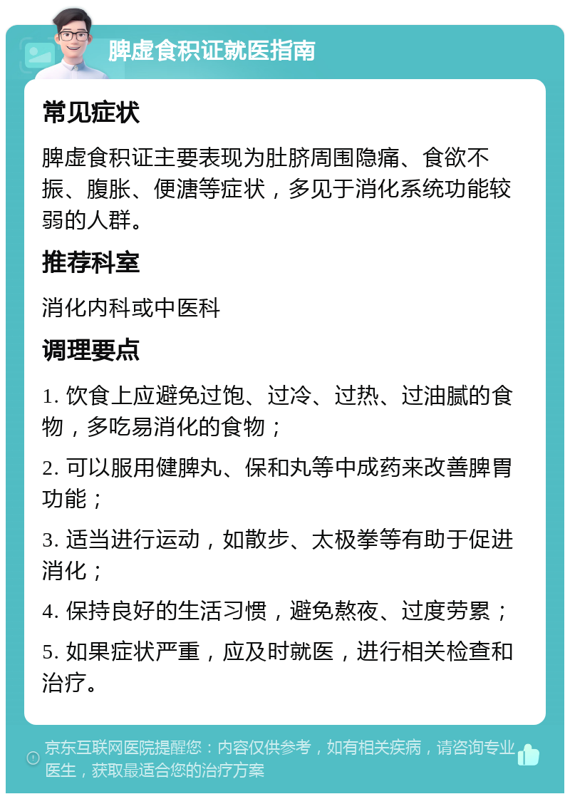 脾虚食积证就医指南 常见症状 脾虚食积证主要表现为肚脐周围隐痛、食欲不振、腹胀、便溏等症状，多见于消化系统功能较弱的人群。 推荐科室 消化内科或中医科 调理要点 1. 饮食上应避免过饱、过冷、过热、过油腻的食物，多吃易消化的食物； 2. 可以服用健脾丸、保和丸等中成药来改善脾胃功能； 3. 适当进行运动，如散步、太极拳等有助于促进消化； 4. 保持良好的生活习惯，避免熬夜、过度劳累； 5. 如果症状严重，应及时就医，进行相关检查和治疗。