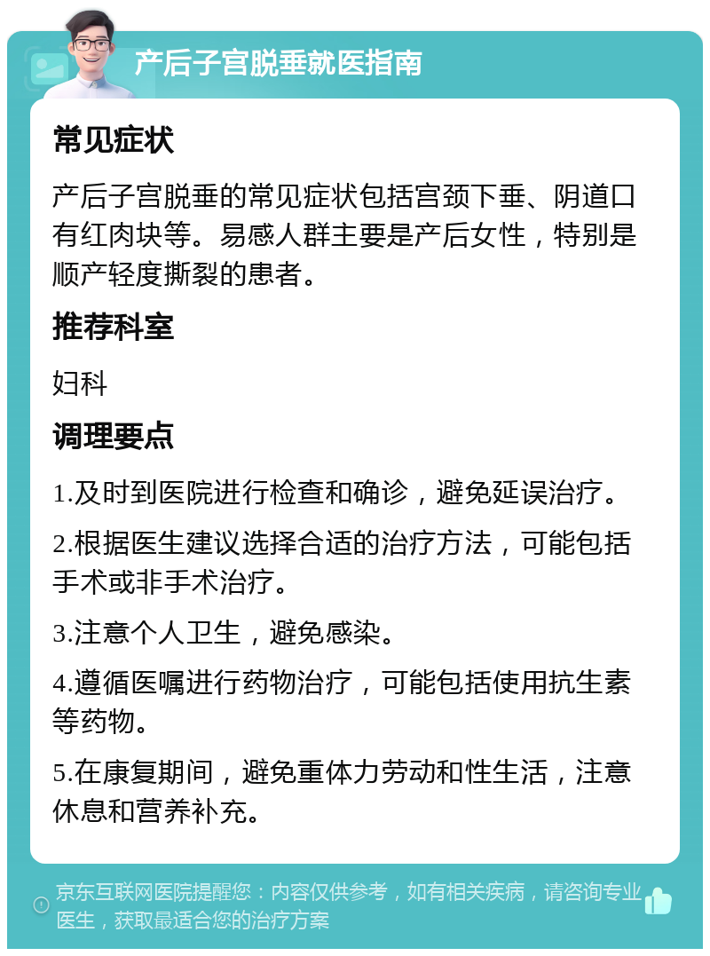 产后子宫脱垂就医指南 常见症状 产后子宫脱垂的常见症状包括宫颈下垂、阴道口有红肉块等。易感人群主要是产后女性，特别是顺产轻度撕裂的患者。 推荐科室 妇科 调理要点 1.及时到医院进行检查和确诊，避免延误治疗。 2.根据医生建议选择合适的治疗方法，可能包括手术或非手术治疗。 3.注意个人卫生，避免感染。 4.遵循医嘱进行药物治疗，可能包括使用抗生素等药物。 5.在康复期间，避免重体力劳动和性生活，注意休息和营养补充。