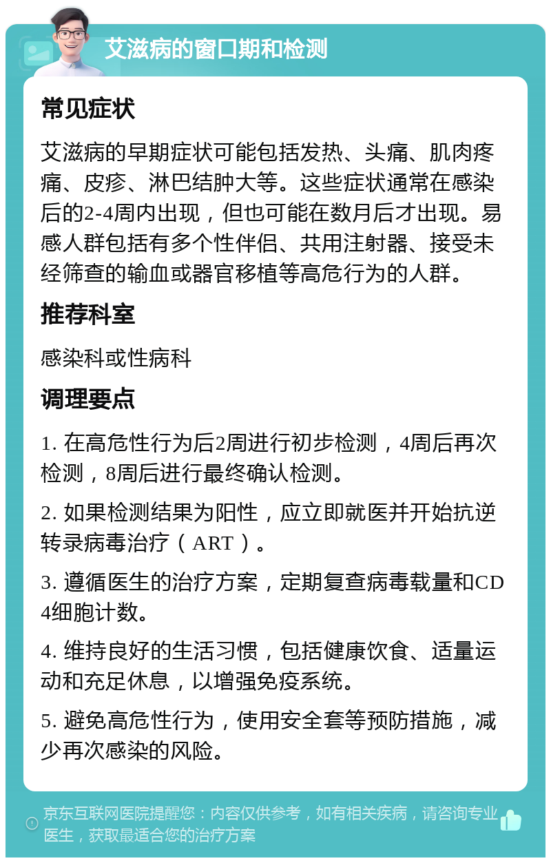 艾滋病的窗口期和检测 常见症状 艾滋病的早期症状可能包括发热、头痛、肌肉疼痛、皮疹、淋巴结肿大等。这些症状通常在感染后的2-4周内出现，但也可能在数月后才出现。易感人群包括有多个性伴侣、共用注射器、接受未经筛查的输血或器官移植等高危行为的人群。 推荐科室 感染科或性病科 调理要点 1. 在高危性行为后2周进行初步检测，4周后再次检测，8周后进行最终确认检测。 2. 如果检测结果为阳性，应立即就医并开始抗逆转录病毒治疗（ART）。 3. 遵循医生的治疗方案，定期复查病毒载量和CD4细胞计数。 4. 维持良好的生活习惯，包括健康饮食、适量运动和充足休息，以增强免疫系统。 5. 避免高危性行为，使用安全套等预防措施，减少再次感染的风险。