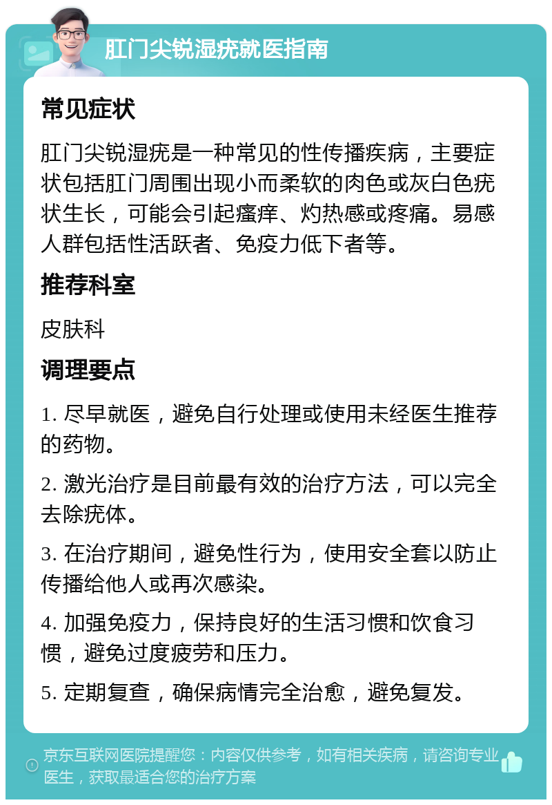 肛门尖锐湿疣就医指南 常见症状 肛门尖锐湿疣是一种常见的性传播疾病，主要症状包括肛门周围出现小而柔软的肉色或灰白色疣状生长，可能会引起瘙痒、灼热感或疼痛。易感人群包括性活跃者、免疫力低下者等。 推荐科室 皮肤科 调理要点 1. 尽早就医，避免自行处理或使用未经医生推荐的药物。 2. 激光治疗是目前最有效的治疗方法，可以完全去除疣体。 3. 在治疗期间，避免性行为，使用安全套以防止传播给他人或再次感染。 4. 加强免疫力，保持良好的生活习惯和饮食习惯，避免过度疲劳和压力。 5. 定期复查，确保病情完全治愈，避免复发。