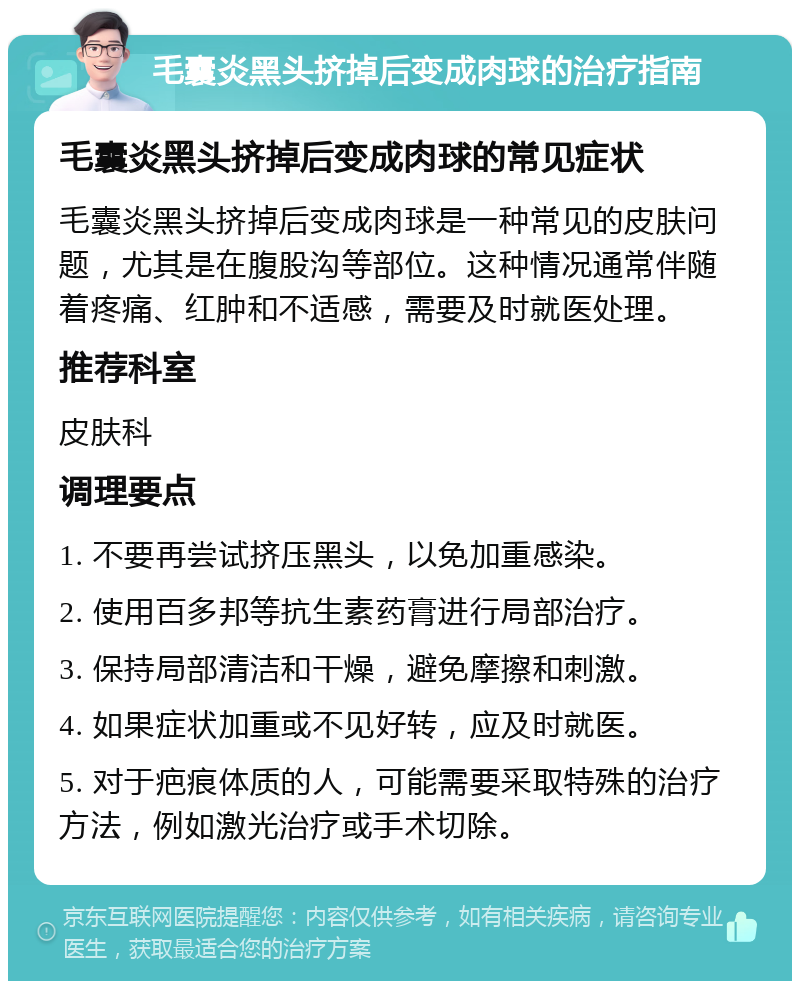 毛囊炎黑头挤掉后变成肉球的治疗指南 毛囊炎黑头挤掉后变成肉球的常见症状 毛囊炎黑头挤掉后变成肉球是一种常见的皮肤问题，尤其是在腹股沟等部位。这种情况通常伴随着疼痛、红肿和不适感，需要及时就医处理。 推荐科室 皮肤科 调理要点 1. 不要再尝试挤压黑头，以免加重感染。 2. 使用百多邦等抗生素药膏进行局部治疗。 3. 保持局部清洁和干燥，避免摩擦和刺激。 4. 如果症状加重或不见好转，应及时就医。 5. 对于疤痕体质的人，可能需要采取特殊的治疗方法，例如激光治疗或手术切除。