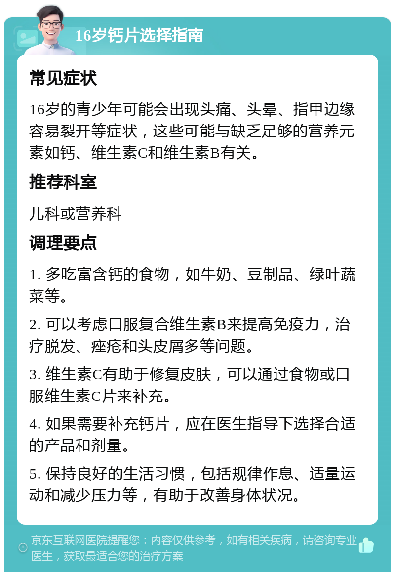 16岁钙片选择指南 常见症状 16岁的青少年可能会出现头痛、头晕、指甲边缘容易裂开等症状，这些可能与缺乏足够的营养元素如钙、维生素C和维生素B有关。 推荐科室 儿科或营养科 调理要点 1. 多吃富含钙的食物，如牛奶、豆制品、绿叶蔬菜等。 2. 可以考虑口服复合维生素B来提高免疫力，治疗脱发、痤疮和头皮屑多等问题。 3. 维生素C有助于修复皮肤，可以通过食物或口服维生素C片来补充。 4. 如果需要补充钙片，应在医生指导下选择合适的产品和剂量。 5. 保持良好的生活习惯，包括规律作息、适量运动和减少压力等，有助于改善身体状况。