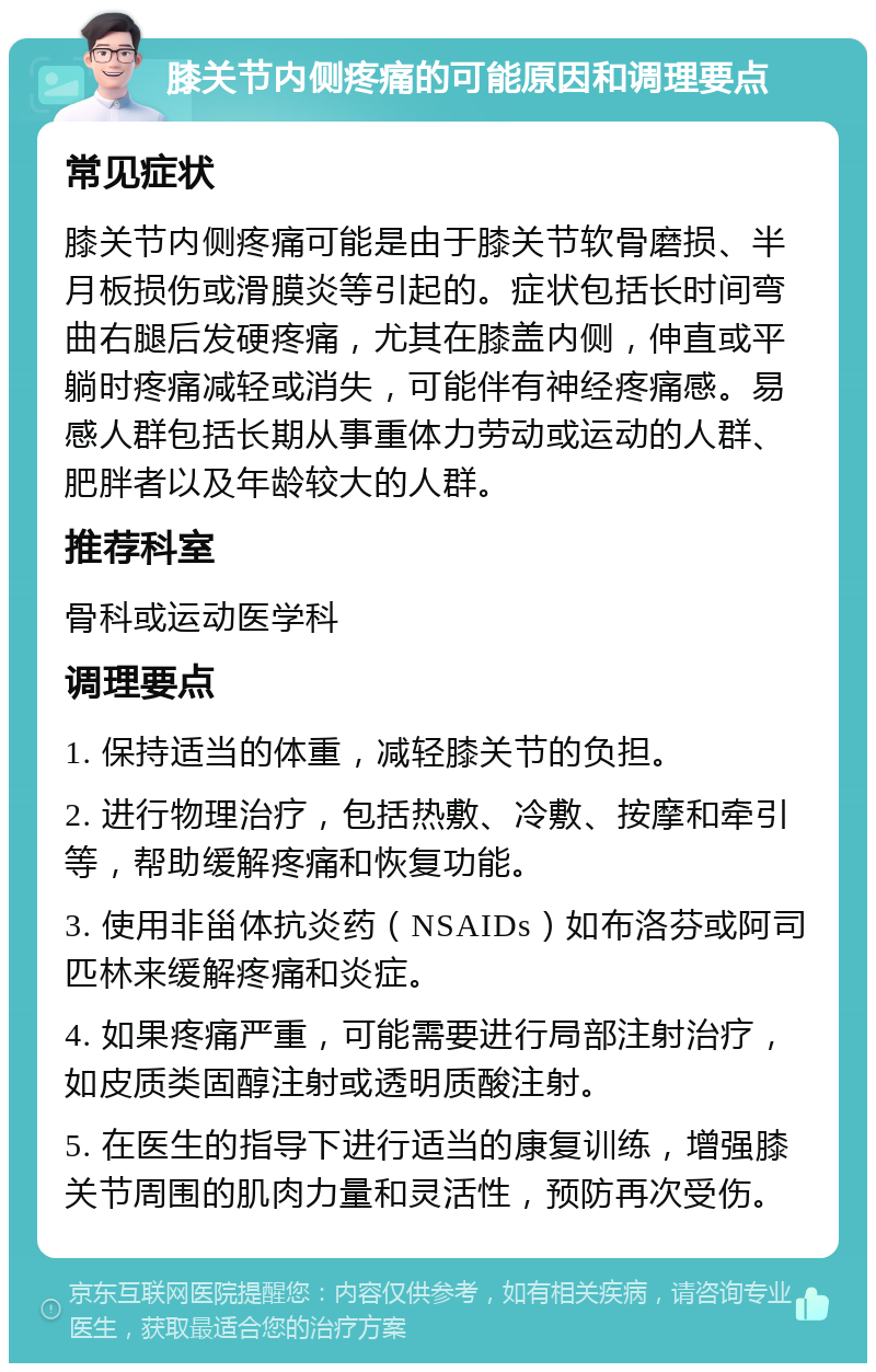 膝关节内侧疼痛的可能原因和调理要点 常见症状 膝关节内侧疼痛可能是由于膝关节软骨磨损、半月板损伤或滑膜炎等引起的。症状包括长时间弯曲右腿后发硬疼痛，尤其在膝盖内侧，伸直或平躺时疼痛减轻或消失，可能伴有神经疼痛感。易感人群包括长期从事重体力劳动或运动的人群、肥胖者以及年龄较大的人群。 推荐科室 骨科或运动医学科 调理要点 1. 保持适当的体重，减轻膝关节的负担。 2. 进行物理治疗，包括热敷、冷敷、按摩和牵引等，帮助缓解疼痛和恢复功能。 3. 使用非甾体抗炎药（NSAIDs）如布洛芬或阿司匹林来缓解疼痛和炎症。 4. 如果疼痛严重，可能需要进行局部注射治疗，如皮质类固醇注射或透明质酸注射。 5. 在医生的指导下进行适当的康复训练，增强膝关节周围的肌肉力量和灵活性，预防再次受伤。