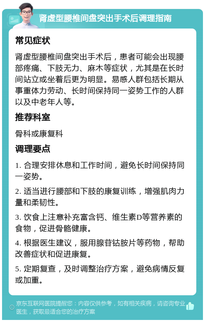 肾虚型腰椎间盘突出手术后调理指南 常见症状 肾虚型腰椎间盘突出手术后，患者可能会出现腰部疼痛、下肢无力、麻木等症状，尤其是在长时间站立或坐着后更为明显。易感人群包括长期从事重体力劳动、长时间保持同一姿势工作的人群以及中老年人等。 推荐科室 骨科或康复科 调理要点 1. 合理安排休息和工作时间，避免长时间保持同一姿势。 2. 适当进行腰部和下肢的康复训练，增强肌肉力量和柔韧性。 3. 饮食上注意补充富含钙、维生素D等营养素的食物，促进骨骼健康。 4. 根据医生建议，服用腺苷钴胺片等药物，帮助改善症状和促进康复。 5. 定期复查，及时调整治疗方案，避免病情反复或加重。