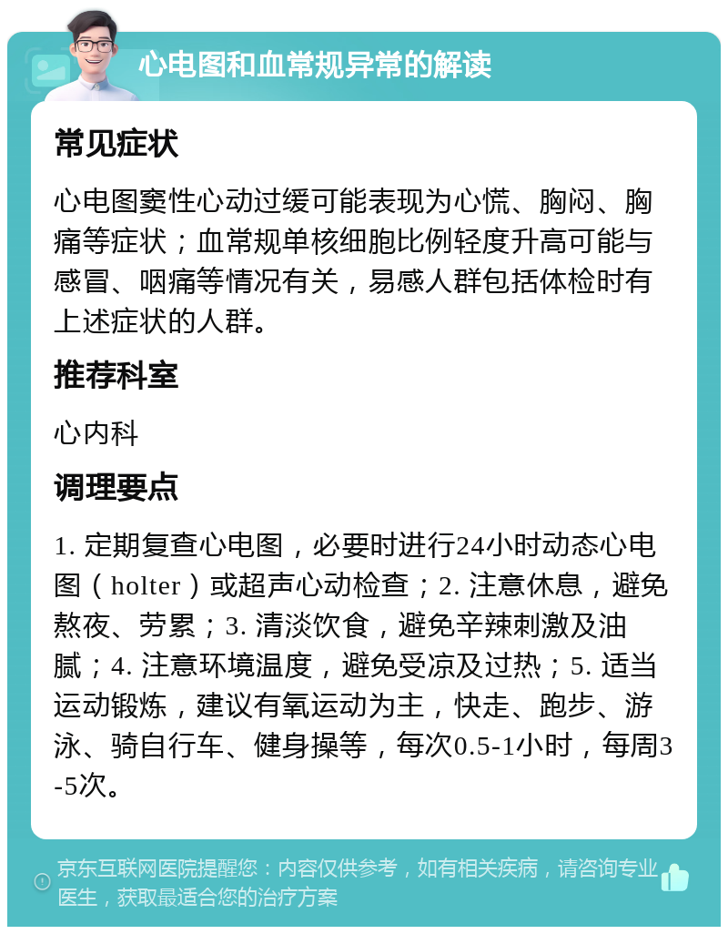 心电图和血常规异常的解读 常见症状 心电图窦性心动过缓可能表现为心慌、胸闷、胸痛等症状；血常规单核细胞比例轻度升高可能与感冒、咽痛等情况有关，易感人群包括体检时有上述症状的人群。 推荐科室 心内科 调理要点 1. 定期复查心电图，必要时进行24小时动态心电图（holter）或超声心动检查；2. 注意休息，避免熬夜、劳累；3. 清淡饮食，避免辛辣刺激及油腻；4. 注意环境温度，避免受凉及过热；5. 适当运动锻炼，建议有氧运动为主，快走、跑步、游泳、骑自行车、健身操等，每次0.5-1小时，每周3-5次。