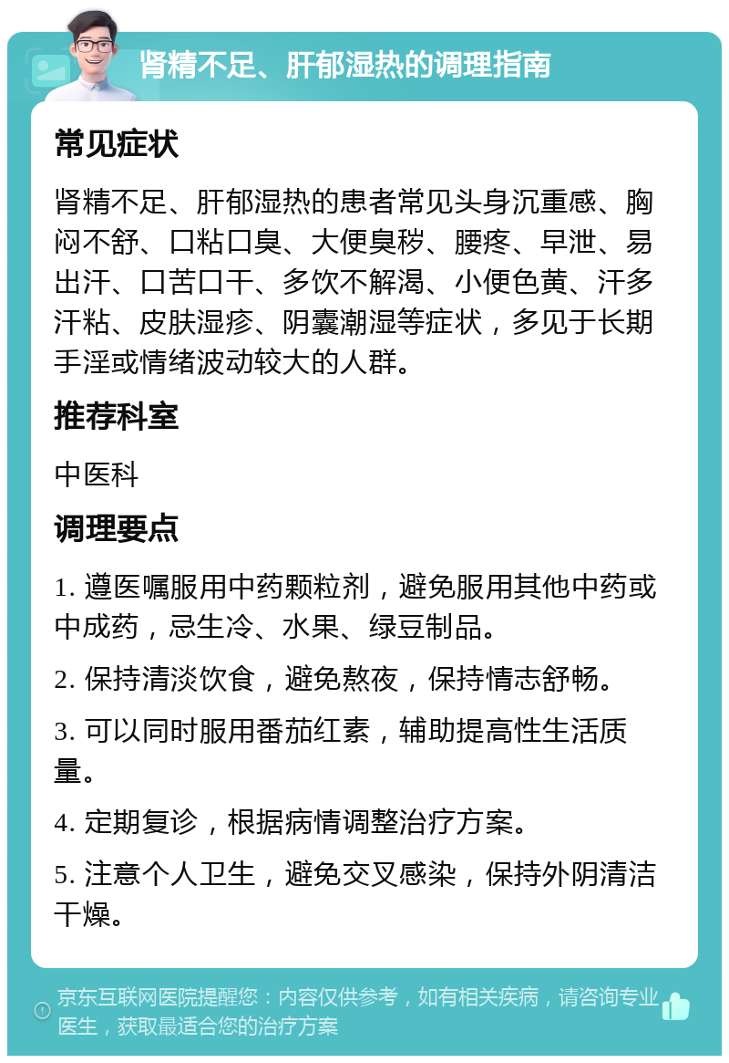 肾精不足、肝郁湿热的调理指南 常见症状 肾精不足、肝郁湿热的患者常见头身沉重感、胸闷不舒、口粘口臭、大便臭秽、腰疼、早泄、易出汗、口苦口干、多饮不解渴、小便色黄、汗多汗粘、皮肤湿疹、阴囊潮湿等症状，多见于长期手淫或情绪波动较大的人群。 推荐科室 中医科 调理要点 1. 遵医嘱服用中药颗粒剂，避免服用其他中药或中成药，忌生冷、水果、绿豆制品。 2. 保持清淡饮食，避免熬夜，保持情志舒畅。 3. 可以同时服用番茄红素，辅助提高性生活质量。 4. 定期复诊，根据病情调整治疗方案。 5. 注意个人卫生，避免交叉感染，保持外阴清洁干燥。