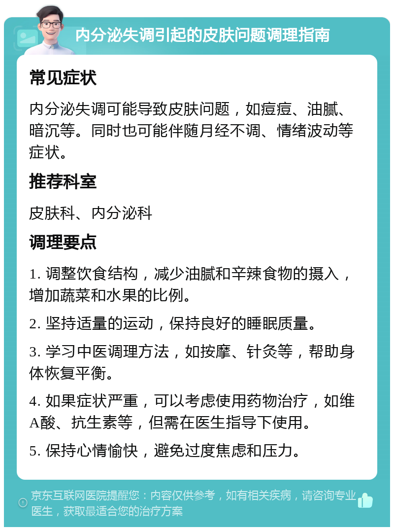 内分泌失调引起的皮肤问题调理指南 常见症状 内分泌失调可能导致皮肤问题，如痘痘、油腻、暗沉等。同时也可能伴随月经不调、情绪波动等症状。 推荐科室 皮肤科、内分泌科 调理要点 1. 调整饮食结构，减少油腻和辛辣食物的摄入，增加蔬菜和水果的比例。 2. 坚持适量的运动，保持良好的睡眠质量。 3. 学习中医调理方法，如按摩、针灸等，帮助身体恢复平衡。 4. 如果症状严重，可以考虑使用药物治疗，如维A酸、抗生素等，但需在医生指导下使用。 5. 保持心情愉快，避免过度焦虑和压力。