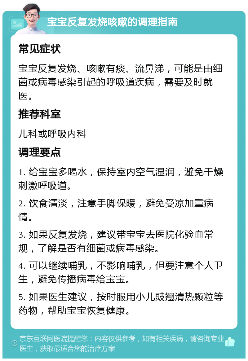 宝宝反复发烧咳嗽的调理指南 常见症状 宝宝反复发烧、咳嗽有痰、流鼻涕，可能是由细菌或病毒感染引起的呼吸道疾病，需要及时就医。 推荐科室 儿科或呼吸内科 调理要点 1. 给宝宝多喝水，保持室内空气湿润，避免干燥刺激呼吸道。 2. 饮食清淡，注意手脚保暖，避免受凉加重病情。 3. 如果反复发烧，建议带宝宝去医院化验血常规，了解是否有细菌或病毒感染。 4. 可以继续哺乳，不影响哺乳，但要注意个人卫生，避免传播病毒给宝宝。 5. 如果医生建议，按时服用小儿豉翘清热颗粒等药物，帮助宝宝恢复健康。