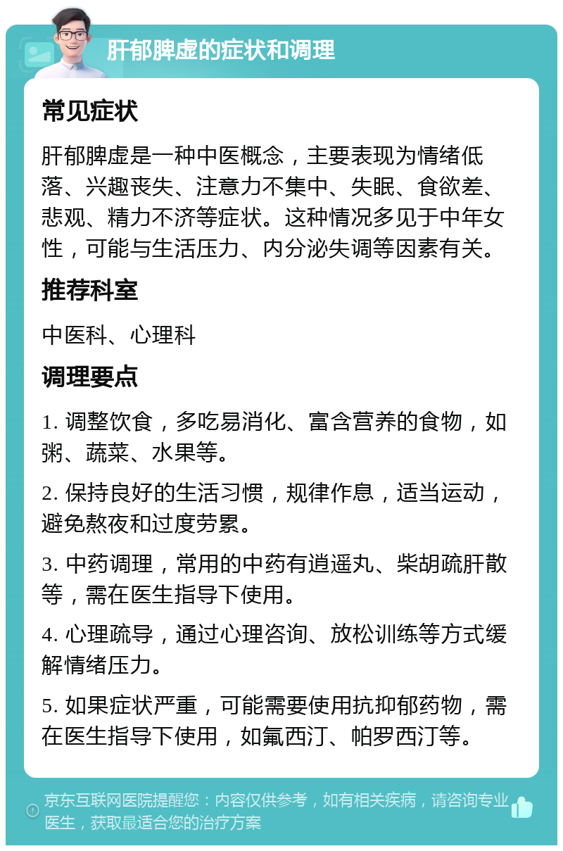 肝郁脾虚的症状和调理 常见症状 肝郁脾虚是一种中医概念，主要表现为情绪低落、兴趣丧失、注意力不集中、失眠、食欲差、悲观、精力不济等症状。这种情况多见于中年女性，可能与生活压力、内分泌失调等因素有关。 推荐科室 中医科、心理科 调理要点 1. 调整饮食，多吃易消化、富含营养的食物，如粥、蔬菜、水果等。 2. 保持良好的生活习惯，规律作息，适当运动，避免熬夜和过度劳累。 3. 中药调理，常用的中药有逍遥丸、柴胡疏肝散等，需在医生指导下使用。 4. 心理疏导，通过心理咨询、放松训练等方式缓解情绪压力。 5. 如果症状严重，可能需要使用抗抑郁药物，需在医生指导下使用，如氟西汀、帕罗西汀等。