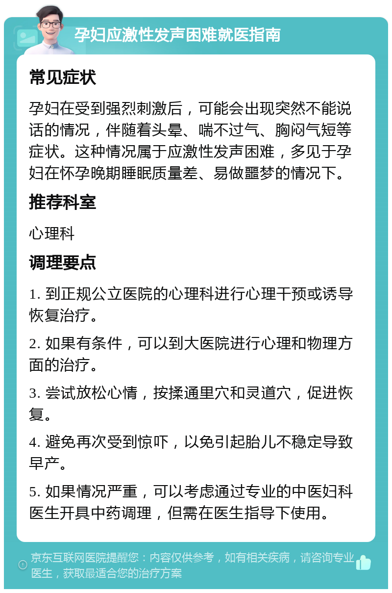 孕妇应激性发声困难就医指南 常见症状 孕妇在受到强烈刺激后，可能会出现突然不能说话的情况，伴随着头晕、喘不过气、胸闷气短等症状。这种情况属于应激性发声困难，多见于孕妇在怀孕晚期睡眠质量差、易做噩梦的情况下。 推荐科室 心理科 调理要点 1. 到正规公立医院的心理科进行心理干预或诱导恢复治疗。 2. 如果有条件，可以到大医院进行心理和物理方面的治疗。 3. 尝试放松心情，按揉通里穴和灵道穴，促进恢复。 4. 避免再次受到惊吓，以免引起胎儿不稳定导致早产。 5. 如果情况严重，可以考虑通过专业的中医妇科医生开具中药调理，但需在医生指导下使用。