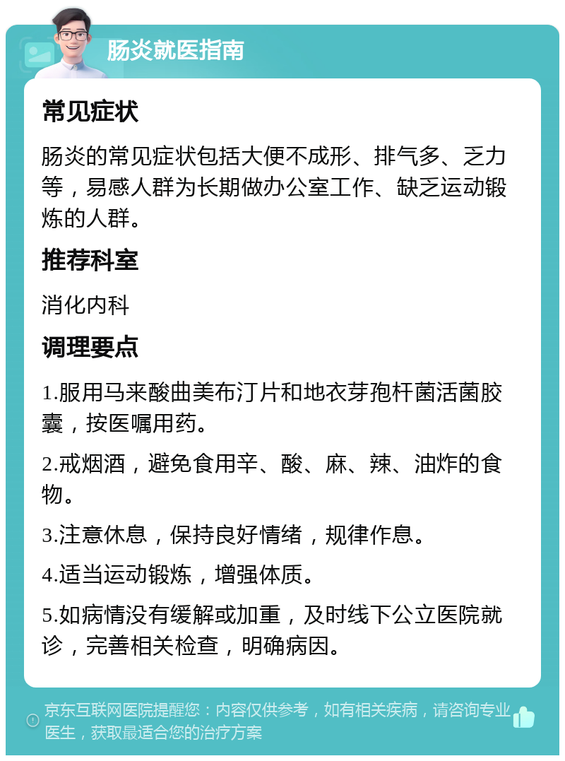 肠炎就医指南 常见症状 肠炎的常见症状包括大便不成形、排气多、乏力等，易感人群为长期做办公室工作、缺乏运动锻炼的人群。 推荐科室 消化内科 调理要点 1.服用马来酸曲美布汀片和地衣芽孢杆菌活菌胶囊，按医嘱用药。 2.戒烟酒，避免食用辛、酸、麻、辣、油炸的食物。 3.注意休息，保持良好情绪，规律作息。 4.适当运动锻炼，增强体质。 5.如病情没有缓解或加重，及时线下公立医院就诊，完善相关检查，明确病因。