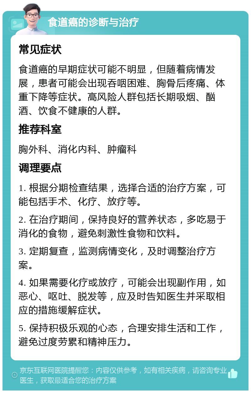 食道癌的诊断与治疗 常见症状 食道癌的早期症状可能不明显，但随着病情发展，患者可能会出现吞咽困难、胸骨后疼痛、体重下降等症状。高风险人群包括长期吸烟、酗酒、饮食不健康的人群。 推荐科室 胸外科、消化内科、肿瘤科 调理要点 1. 根据分期检查结果，选择合适的治疗方案，可能包括手术、化疗、放疗等。 2. 在治疗期间，保持良好的营养状态，多吃易于消化的食物，避免刺激性食物和饮料。 3. 定期复查，监测病情变化，及时调整治疗方案。 4. 如果需要化疗或放疗，可能会出现副作用，如恶心、呕吐、脱发等，应及时告知医生并采取相应的措施缓解症状。 5. 保持积极乐观的心态，合理安排生活和工作，避免过度劳累和精神压力。