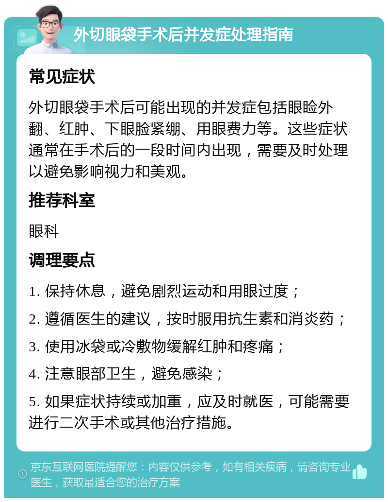 外切眼袋手术后并发症处理指南 常见症状 外切眼袋手术后可能出现的并发症包括眼睑外翻、红肿、下眼脸紧绷、用眼费力等。这些症状通常在手术后的一段时间内出现，需要及时处理以避免影响视力和美观。 推荐科室 眼科 调理要点 1. 保持休息，避免剧烈运动和用眼过度； 2. 遵循医生的建议，按时服用抗生素和消炎药； 3. 使用冰袋或冷敷物缓解红肿和疼痛； 4. 注意眼部卫生，避免感染； 5. 如果症状持续或加重，应及时就医，可能需要进行二次手术或其他治疗措施。