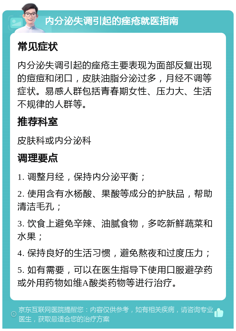 内分泌失调引起的痤疮就医指南 常见症状 内分泌失调引起的痤疮主要表现为面部反复出现的痘痘和闭口，皮肤油脂分泌过多，月经不调等症状。易感人群包括青春期女性、压力大、生活不规律的人群等。 推荐科室 皮肤科或内分泌科 调理要点 1. 调整月经，保持内分泌平衡； 2. 使用含有水杨酸、果酸等成分的护肤品，帮助清洁毛孔； 3. 饮食上避免辛辣、油腻食物，多吃新鲜蔬菜和水果； 4. 保持良好的生活习惯，避免熬夜和过度压力； 5. 如有需要，可以在医生指导下使用口服避孕药或外用药物如维A酸类药物等进行治疗。