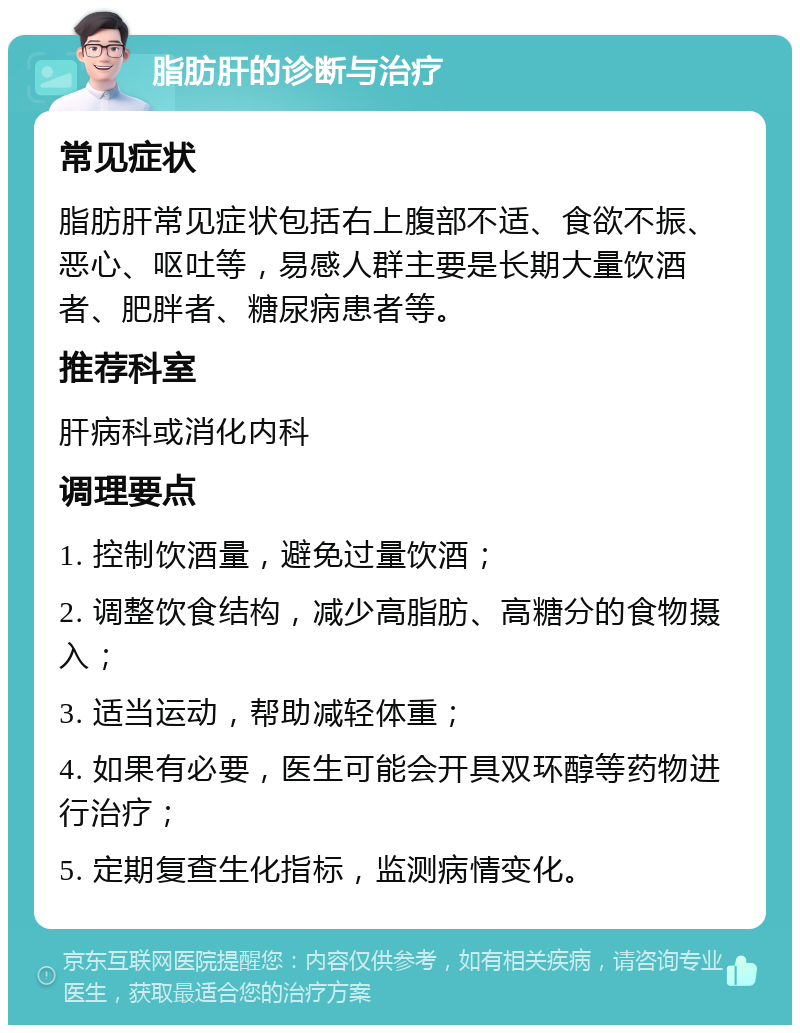 脂肪肝的诊断与治疗 常见症状 脂肪肝常见症状包括右上腹部不适、食欲不振、恶心、呕吐等，易感人群主要是长期大量饮酒者、肥胖者、糖尿病患者等。 推荐科室 肝病科或消化内科 调理要点 1. 控制饮酒量，避免过量饮酒； 2. 调整饮食结构，减少高脂肪、高糖分的食物摄入； 3. 适当运动，帮助减轻体重； 4. 如果有必要，医生可能会开具双环醇等药物进行治疗； 5. 定期复查生化指标，监测病情变化。