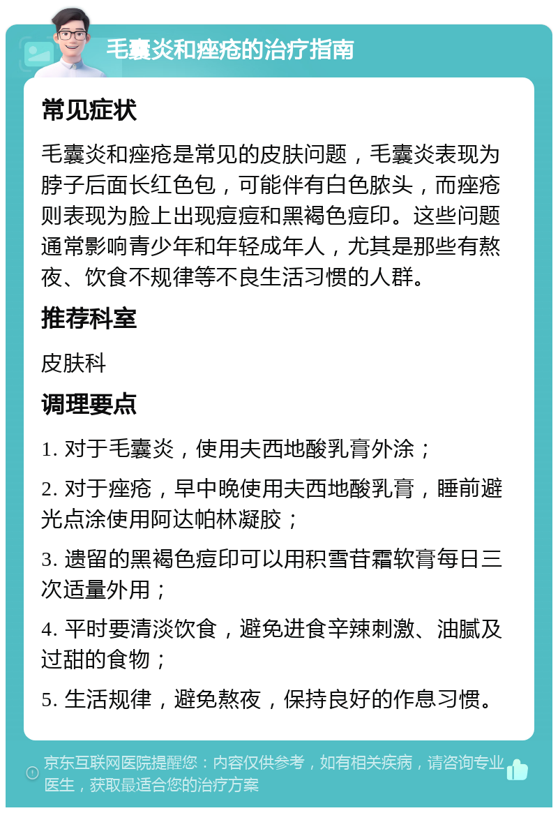 毛囊炎和痤疮的治疗指南 常见症状 毛囊炎和痤疮是常见的皮肤问题，毛囊炎表现为脖子后面长红色包，可能伴有白色脓头，而痤疮则表现为脸上出现痘痘和黑褐色痘印。这些问题通常影响青少年和年轻成年人，尤其是那些有熬夜、饮食不规律等不良生活习惯的人群。 推荐科室 皮肤科 调理要点 1. 对于毛囊炎，使用夫西地酸乳膏外涂； 2. 对于痤疮，早中晚使用夫西地酸乳膏，睡前避光点涂使用阿达帕林凝胶； 3. 遗留的黑褐色痘印可以用积雪苷霜软膏每日三次适量外用； 4. 平时要清淡饮食，避免进食辛辣刺激、油腻及过甜的食物； 5. 生活规律，避免熬夜，保持良好的作息习惯。