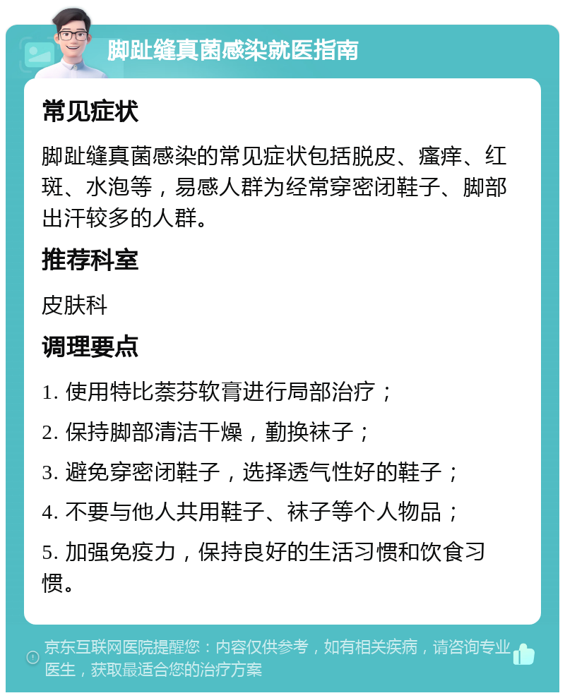 脚趾缝真菌感染就医指南 常见症状 脚趾缝真菌感染的常见症状包括脱皮、瘙痒、红斑、水泡等，易感人群为经常穿密闭鞋子、脚部出汗较多的人群。 推荐科室 皮肤科 调理要点 1. 使用特比萘芬软膏进行局部治疗； 2. 保持脚部清洁干燥，勤换袜子； 3. 避免穿密闭鞋子，选择透气性好的鞋子； 4. 不要与他人共用鞋子、袜子等个人物品； 5. 加强免疫力，保持良好的生活习惯和饮食习惯。