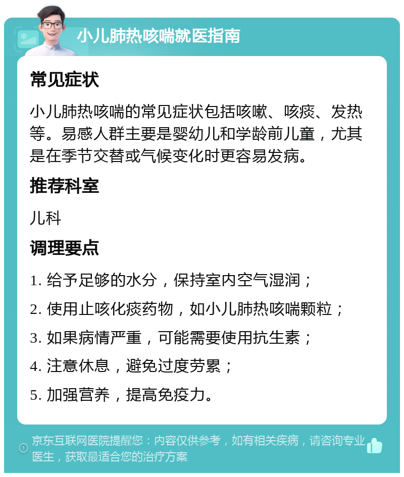 小儿肺热咳喘就医指南 常见症状 小儿肺热咳喘的常见症状包括咳嗽、咳痰、发热等。易感人群主要是婴幼儿和学龄前儿童，尤其是在季节交替或气候变化时更容易发病。 推荐科室 儿科 调理要点 1. 给予足够的水分，保持室内空气湿润； 2. 使用止咳化痰药物，如小儿肺热咳喘颗粒； 3. 如果病情严重，可能需要使用抗生素； 4. 注意休息，避免过度劳累； 5. 加强营养，提高免疫力。