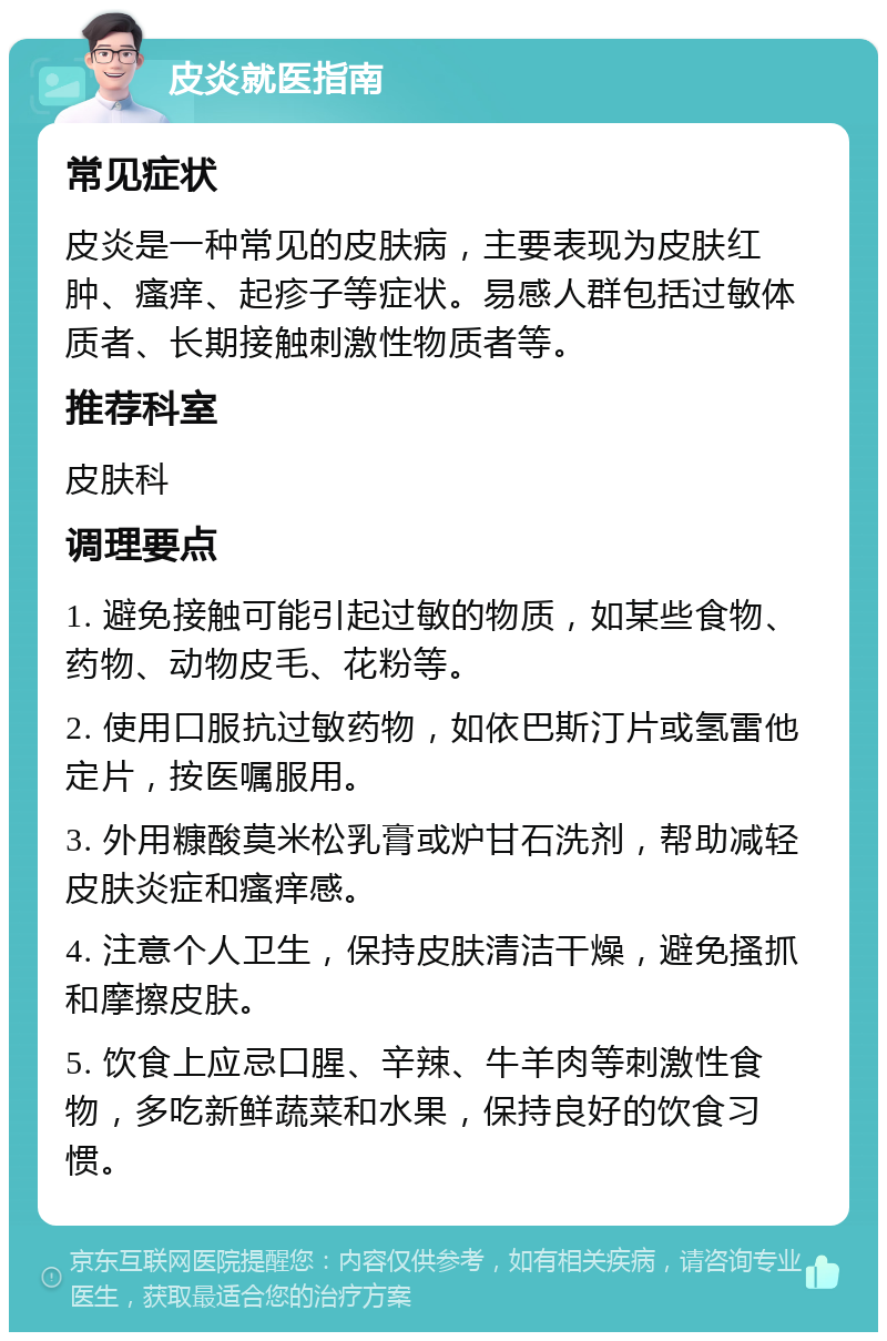 皮炎就医指南 常见症状 皮炎是一种常见的皮肤病，主要表现为皮肤红肿、瘙痒、起疹子等症状。易感人群包括过敏体质者、长期接触刺激性物质者等。 推荐科室 皮肤科 调理要点 1. 避免接触可能引起过敏的物质，如某些食物、药物、动物皮毛、花粉等。 2. 使用口服抗过敏药物，如依巴斯汀片或氢雷他定片，按医嘱服用。 3. 外用糠酸莫米松乳膏或炉甘石洗剂，帮助减轻皮肤炎症和瘙痒感。 4. 注意个人卫生，保持皮肤清洁干燥，避免搔抓和摩擦皮肤。 5. 饮食上应忌口腥、辛辣、牛羊肉等刺激性食物，多吃新鲜蔬菜和水果，保持良好的饮食习惯。