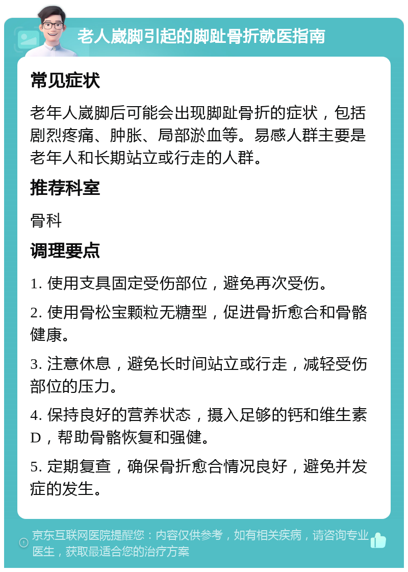 老人崴脚引起的脚趾骨折就医指南 常见症状 老年人崴脚后可能会出现脚趾骨折的症状，包括剧烈疼痛、肿胀、局部淤血等。易感人群主要是老年人和长期站立或行走的人群。 推荐科室 骨科 调理要点 1. 使用支具固定受伤部位，避免再次受伤。 2. 使用骨松宝颗粒无糖型，促进骨折愈合和骨骼健康。 3. 注意休息，避免长时间站立或行走，减轻受伤部位的压力。 4. 保持良好的营养状态，摄入足够的钙和维生素D，帮助骨骼恢复和强健。 5. 定期复查，确保骨折愈合情况良好，避免并发症的发生。