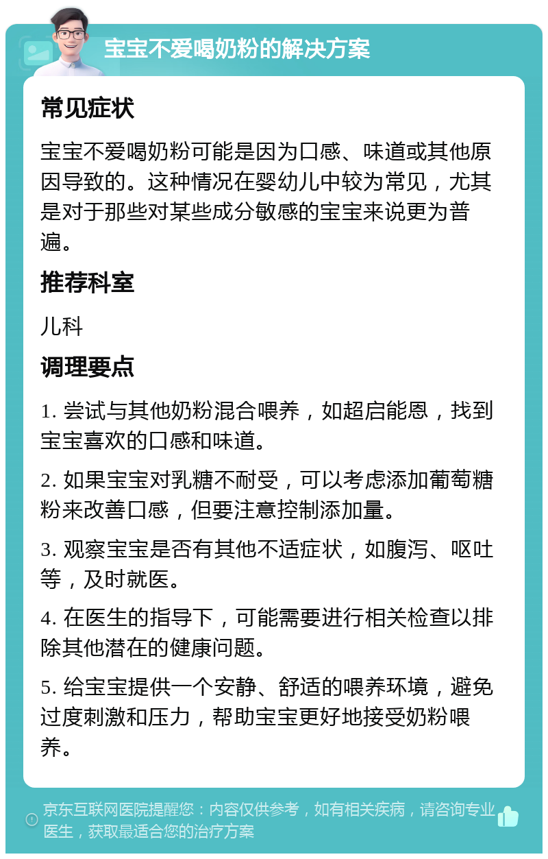 宝宝不爱喝奶粉的解决方案 常见症状 宝宝不爱喝奶粉可能是因为口感、味道或其他原因导致的。这种情况在婴幼儿中较为常见，尤其是对于那些对某些成分敏感的宝宝来说更为普遍。 推荐科室 儿科 调理要点 1. 尝试与其他奶粉混合喂养，如超启能恩，找到宝宝喜欢的口感和味道。 2. 如果宝宝对乳糖不耐受，可以考虑添加葡萄糖粉来改善口感，但要注意控制添加量。 3. 观察宝宝是否有其他不适症状，如腹泻、呕吐等，及时就医。 4. 在医生的指导下，可能需要进行相关检查以排除其他潜在的健康问题。 5. 给宝宝提供一个安静、舒适的喂养环境，避免过度刺激和压力，帮助宝宝更好地接受奶粉喂养。