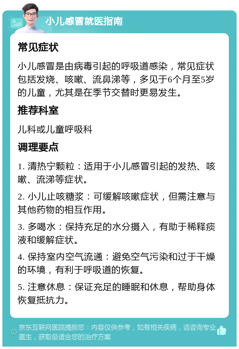 小儿感冒就医指南 常见症状 小儿感冒是由病毒引起的呼吸道感染，常见症状包括发烧、咳嗽、流鼻涕等，多见于6个月至5岁的儿童，尤其是在季节交替时更易发生。 推荐科室 儿科或儿童呼吸科 调理要点 1. 清热宁颗粒：适用于小儿感冒引起的发热、咳嗽、流涕等症状。 2. 小儿止咳糖浆：可缓解咳嗽症状，但需注意与其他药物的相互作用。 3. 多喝水：保持充足的水分摄入，有助于稀释痰液和缓解症状。 4. 保持室内空气流通：避免空气污染和过于干燥的环境，有利于呼吸道的恢复。 5. 注意休息：保证充足的睡眠和休息，帮助身体恢复抵抗力。