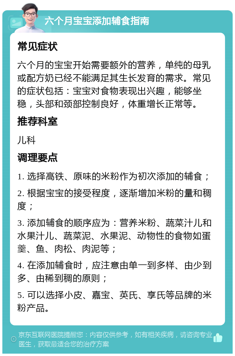 六个月宝宝添加辅食指南 常见症状 六个月的宝宝开始需要额外的营养，单纯的母乳或配方奶已经不能满足其生长发育的需求。常见的症状包括：宝宝对食物表现出兴趣，能够坐稳，头部和颈部控制良好，体重增长正常等。 推荐科室 儿科 调理要点 1. 选择高铁、原味的米粉作为初次添加的辅食； 2. 根据宝宝的接受程度，逐渐增加米粉的量和稠度； 3. 添加辅食的顺序应为：营养米粉、蔬菜汁儿和水果汁儿、蔬菜泥、水果泥、动物性的食物如蛋羹、鱼、肉松、肉泥等； 4. 在添加辅食时，应注意由单一到多样、由少到多、由稀到稠的原则； 5. 可以选择小皮、嘉宝、英氏、享氏等品牌的米粉产品。