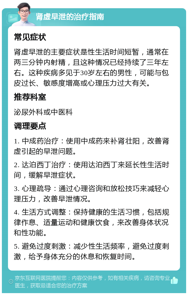 肾虚早泄的治疗指南 常见症状 肾虚早泄的主要症状是性生活时间短暂，通常在两三分钟内射精，且这种情况已经持续了三年左右。这种疾病多见于30岁左右的男性，可能与包皮过长、敏感度增高或心理压力过大有关。 推荐科室 泌尿外科或中医科 调理要点 1. 中成药治疗：使用中成药来补肾壮阳，改善肾虚引起的早泄问题。 2. 达泊西丁治疗：使用达泊西丁来延长性生活时间，缓解早泄症状。 3. 心理疏导：通过心理咨询和放松技巧来减轻心理压力，改善早泄情况。 4. 生活方式调整：保持健康的生活习惯，包括规律作息、适量运动和健康饮食，来改善身体状况和性功能。 5. 避免过度刺激：减少性生活频率，避免过度刺激，给予身体充分的休息和恢复时间。