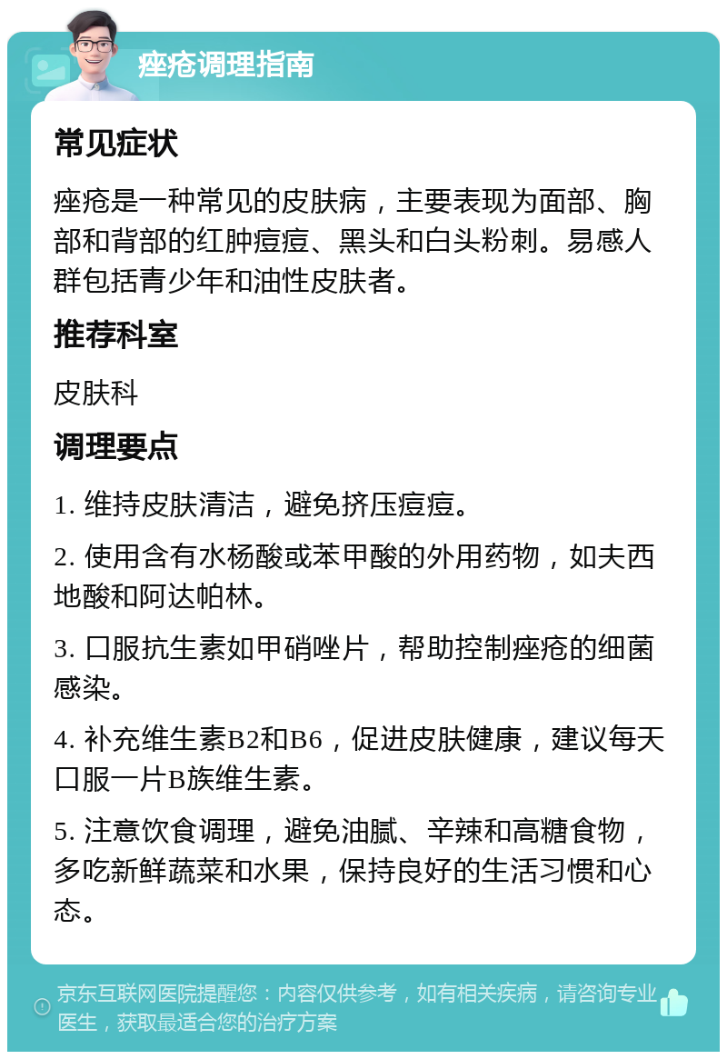 痤疮调理指南 常见症状 痤疮是一种常见的皮肤病，主要表现为面部、胸部和背部的红肿痘痘、黑头和白头粉刺。易感人群包括青少年和油性皮肤者。 推荐科室 皮肤科 调理要点 1. 维持皮肤清洁，避免挤压痘痘。 2. 使用含有水杨酸或苯甲酸的外用药物，如夫西地酸和阿达帕林。 3. 口服抗生素如甲硝唑片，帮助控制痤疮的细菌感染。 4. 补充维生素B2和B6，促进皮肤健康，建议每天口服一片B族维生素。 5. 注意饮食调理，避免油腻、辛辣和高糖食物，多吃新鲜蔬菜和水果，保持良好的生活习惯和心态。