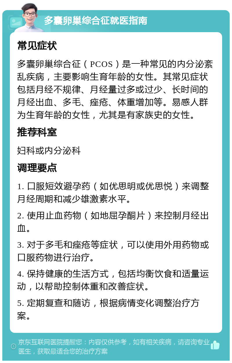 多囊卵巢综合征就医指南 常见症状 多囊卵巢综合征（PCOS）是一种常见的内分泌紊乱疾病，主要影响生育年龄的女性。其常见症状包括月经不规律、月经量过多或过少、长时间的月经出血、多毛、痤疮、体重增加等。易感人群为生育年龄的女性，尤其是有家族史的女性。 推荐科室 妇科或内分泌科 调理要点 1. 口服短效避孕药（如优思明或优思悦）来调整月经周期和减少雄激素水平。 2. 使用止血药物（如地屈孕酮片）来控制月经出血。 3. 对于多毛和痤疮等症状，可以使用外用药物或口服药物进行治疗。 4. 保持健康的生活方式，包括均衡饮食和适量运动，以帮助控制体重和改善症状。 5. 定期复查和随访，根据病情变化调整治疗方案。