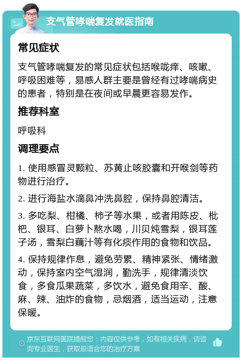 支气管哮喘复发就医指南 常见症状 支气管哮喘复发的常见症状包括喉咙痒、咳嗽、呼吸困难等，易感人群主要是曾经有过哮喘病史的患者，特别是在夜间或早晨更容易发作。 推荐科室 呼吸科 调理要点 1. 使用感冒灵颗粒、苏黄止咳胶囊和开喉剑等药物进行治疗。 2. 进行海盐水滴鼻冲洗鼻腔，保持鼻腔清洁。 3. 多吃梨、柑橘、柿子等水果，或者用陈皮、枇杷、银耳、白萝卜熬水喝，川贝炖雪梨，银耳莲子汤，雪梨白藕汁等有化痰作用的食物和饮品。 4. 保持规律作息，避免劳累、精神紧张、情绪激动，保持室内空气湿润，勤洗手，规律清淡饮食，多食瓜果蔬菜，多饮水，避免食用辛、酸、麻、辣、油炸的食物，忌烟酒，适当运动，注意保暖。