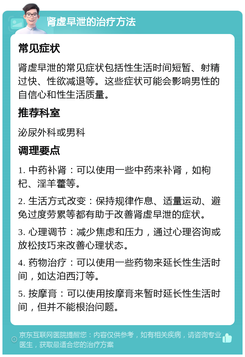 肾虚早泄的治疗方法 常见症状 肾虚早泄的常见症状包括性生活时间短暂、射精过快、性欲减退等。这些症状可能会影响男性的自信心和性生活质量。 推荐科室 泌尿外科或男科 调理要点 1. 中药补肾：可以使用一些中药来补肾，如枸杞、淫羊藿等。 2. 生活方式改变：保持规律作息、适量运动、避免过度劳累等都有助于改善肾虚早泄的症状。 3. 心理调节：减少焦虑和压力，通过心理咨询或放松技巧来改善心理状态。 4. 药物治疗：可以使用一些药物来延长性生活时间，如达泊西汀等。 5. 按摩膏：可以使用按摩膏来暂时延长性生活时间，但并不能根治问题。