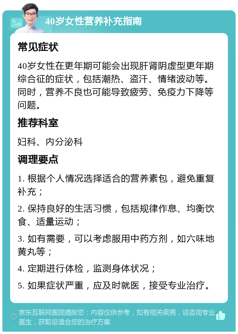 40岁女性营养补充指南 常见症状 40岁女性在更年期可能会出现肝肾阴虚型更年期综合征的症状，包括潮热、盗汗、情绪波动等。同时，营养不良也可能导致疲劳、免疫力下降等问题。 推荐科室 妇科、内分泌科 调理要点 1. 根据个人情况选择适合的营养素包，避免重复补充； 2. 保持良好的生活习惯，包括规律作息、均衡饮食、适量运动； 3. 如有需要，可以考虑服用中药方剂，如六味地黄丸等； 4. 定期进行体检，监测身体状况； 5. 如果症状严重，应及时就医，接受专业治疗。