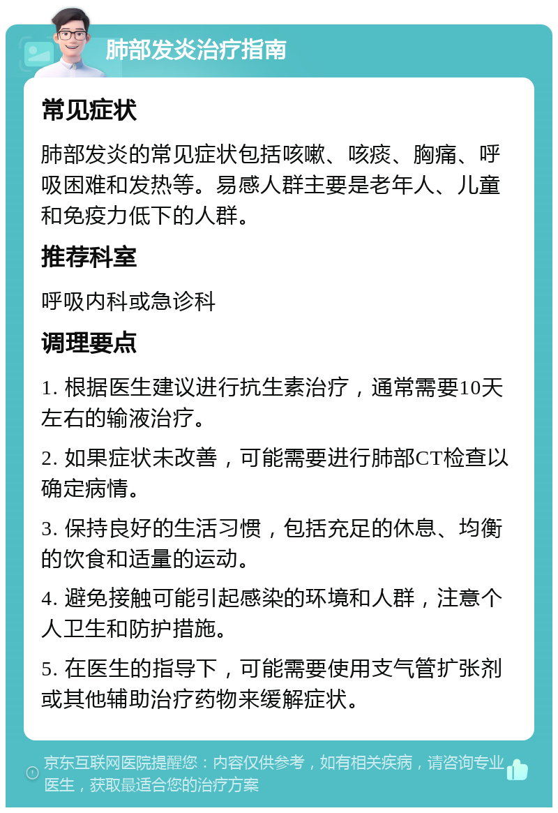 肺部发炎治疗指南 常见症状 肺部发炎的常见症状包括咳嗽、咳痰、胸痛、呼吸困难和发热等。易感人群主要是老年人、儿童和免疫力低下的人群。 推荐科室 呼吸内科或急诊科 调理要点 1. 根据医生建议进行抗生素治疗，通常需要10天左右的输液治疗。 2. 如果症状未改善，可能需要进行肺部CT检查以确定病情。 3. 保持良好的生活习惯，包括充足的休息、均衡的饮食和适量的运动。 4. 避免接触可能引起感染的环境和人群，注意个人卫生和防护措施。 5. 在医生的指导下，可能需要使用支气管扩张剂或其他辅助治疗药物来缓解症状。