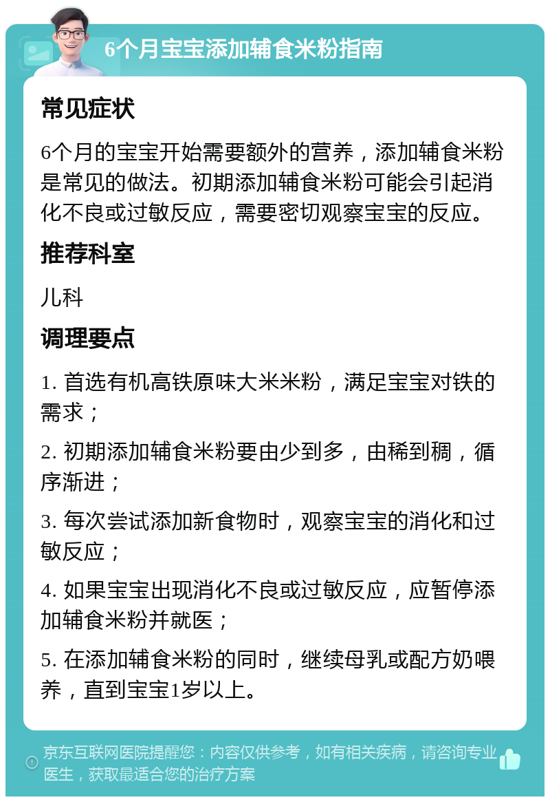 6个月宝宝添加辅食米粉指南 常见症状 6个月的宝宝开始需要额外的营养，添加辅食米粉是常见的做法。初期添加辅食米粉可能会引起消化不良或过敏反应，需要密切观察宝宝的反应。 推荐科室 儿科 调理要点 1. 首选有机高铁原味大米米粉，满足宝宝对铁的需求； 2. 初期添加辅食米粉要由少到多，由稀到稠，循序渐进； 3. 每次尝试添加新食物时，观察宝宝的消化和过敏反应； 4. 如果宝宝出现消化不良或过敏反应，应暂停添加辅食米粉并就医； 5. 在添加辅食米粉的同时，继续母乳或配方奶喂养，直到宝宝1岁以上。