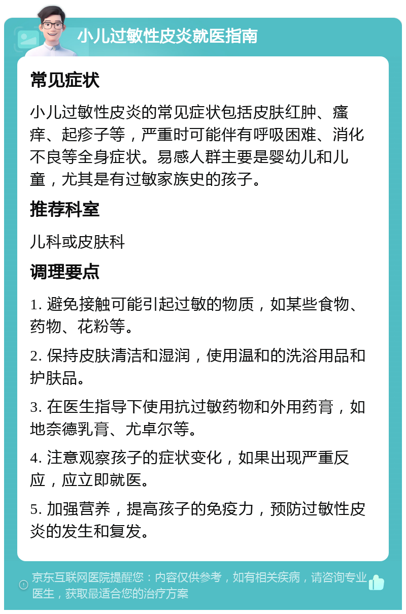 小儿过敏性皮炎就医指南 常见症状 小儿过敏性皮炎的常见症状包括皮肤红肿、瘙痒、起疹子等，严重时可能伴有呼吸困难、消化不良等全身症状。易感人群主要是婴幼儿和儿童，尤其是有过敏家族史的孩子。 推荐科室 儿科或皮肤科 调理要点 1. 避免接触可能引起过敏的物质，如某些食物、药物、花粉等。 2. 保持皮肤清洁和湿润，使用温和的洗浴用品和护肤品。 3. 在医生指导下使用抗过敏药物和外用药膏，如地奈德乳膏、尤卓尔等。 4. 注意观察孩子的症状变化，如果出现严重反应，应立即就医。 5. 加强营养，提高孩子的免疫力，预防过敏性皮炎的发生和复发。