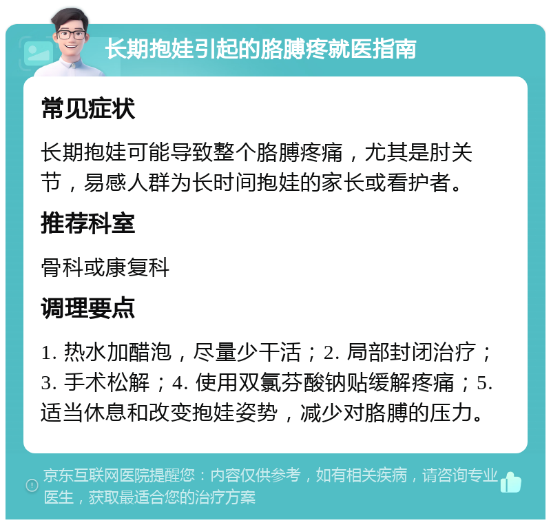 长期抱娃引起的胳膊疼就医指南 常见症状 长期抱娃可能导致整个胳膊疼痛，尤其是肘关节，易感人群为长时间抱娃的家长或看护者。 推荐科室 骨科或康复科 调理要点 1. 热水加醋泡，尽量少干活；2. 局部封闭治疗；3. 手术松解；4. 使用双氯芬酸钠贴缓解疼痛；5. 适当休息和改变抱娃姿势，减少对胳膊的压力。