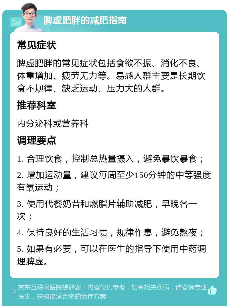 脾虚肥胖的减肥指南 常见症状 脾虚肥胖的常见症状包括食欲不振、消化不良、体重增加、疲劳无力等。易感人群主要是长期饮食不规律、缺乏运动、压力大的人群。 推荐科室 内分泌科或营养科 调理要点 1. 合理饮食，控制总热量摄入，避免暴饮暴食； 2. 增加运动量，建议每周至少150分钟的中等强度有氧运动； 3. 使用代餐奶昔和燃脂片辅助减肥，早晚各一次； 4. 保持良好的生活习惯，规律作息，避免熬夜； 5. 如果有必要，可以在医生的指导下使用中药调理脾虚。