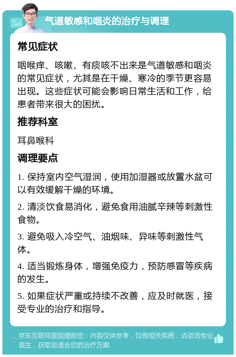 气道敏感和咽炎的治疗与调理 常见症状 咽喉痒、咳嗽、有痰咳不出来是气道敏感和咽炎的常见症状，尤其是在干燥、寒冷的季节更容易出现。这些症状可能会影响日常生活和工作，给患者带来很大的困扰。 推荐科室 耳鼻喉科 调理要点 1. 保持室内空气湿润，使用加湿器或放置水盆可以有效缓解干燥的环境。 2. 清淡饮食易消化，避免食用油腻辛辣等刺激性食物。 3. 避免吸入冷空气、油烟味、异味等刺激性气体。 4. 适当锻炼身体，增强免疫力，预防感冒等疾病的发生。 5. 如果症状严重或持续不改善，应及时就医，接受专业的治疗和指导。