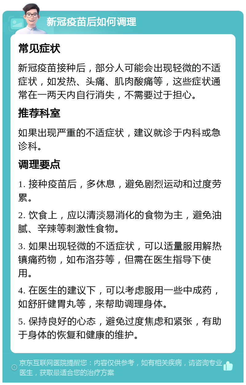 新冠疫苗后如何调理 常见症状 新冠疫苗接种后，部分人可能会出现轻微的不适症状，如发热、头痛、肌肉酸痛等，这些症状通常在一两天内自行消失，不需要过于担心。 推荐科室 如果出现严重的不适症状，建议就诊于内科或急诊科。 调理要点 1. 接种疫苗后，多休息，避免剧烈运动和过度劳累。 2. 饮食上，应以清淡易消化的食物为主，避免油腻、辛辣等刺激性食物。 3. 如果出现轻微的不适症状，可以适量服用解热镇痛药物，如布洛芬等，但需在医生指导下使用。 4. 在医生的建议下，可以考虑服用一些中成药，如舒肝健胃丸等，来帮助调理身体。 5. 保持良好的心态，避免过度焦虑和紧张，有助于身体的恢复和健康的维护。