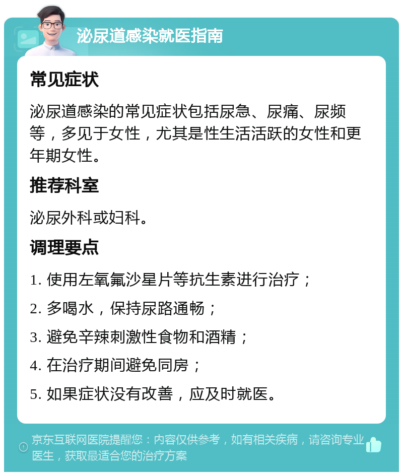 泌尿道感染就医指南 常见症状 泌尿道感染的常见症状包括尿急、尿痛、尿频等，多见于女性，尤其是性生活活跃的女性和更年期女性。 推荐科室 泌尿外科或妇科。 调理要点 1. 使用左氧氟沙星片等抗生素进行治疗； 2. 多喝水，保持尿路通畅； 3. 避免辛辣刺激性食物和酒精； 4. 在治疗期间避免同房； 5. 如果症状没有改善，应及时就医。