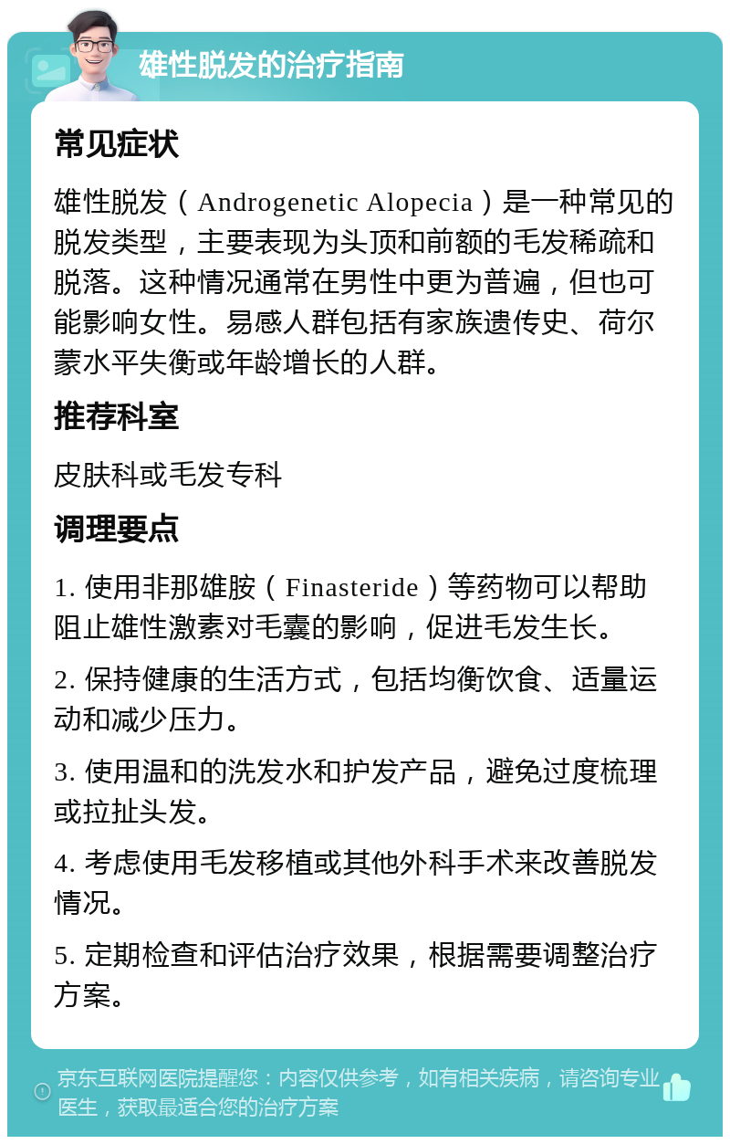 雄性脱发的治疗指南 常见症状 雄性脱发（Androgenetic Alopecia）是一种常见的脱发类型，主要表现为头顶和前额的毛发稀疏和脱落。这种情况通常在男性中更为普遍，但也可能影响女性。易感人群包括有家族遗传史、荷尔蒙水平失衡或年龄增长的人群。 推荐科室 皮肤科或毛发专科 调理要点 1. 使用非那雄胺（Finasteride）等药物可以帮助阻止雄性激素对毛囊的影响，促进毛发生长。 2. 保持健康的生活方式，包括均衡饮食、适量运动和减少压力。 3. 使用温和的洗发水和护发产品，避免过度梳理或拉扯头发。 4. 考虑使用毛发移植或其他外科手术来改善脱发情况。 5. 定期检查和评估治疗效果，根据需要调整治疗方案。