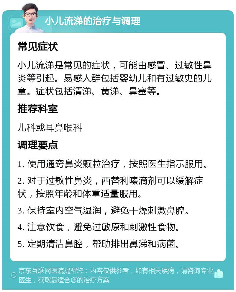 小儿流涕的治疗与调理 常见症状 小儿流涕是常见的症状，可能由感冒、过敏性鼻炎等引起。易感人群包括婴幼儿和有过敏史的儿童。症状包括清涕、黄涕、鼻塞等。 推荐科室 儿科或耳鼻喉科 调理要点 1. 使用通窍鼻炎颗粒治疗，按照医生指示服用。 2. 对于过敏性鼻炎，西替利嗪滴剂可以缓解症状，按照年龄和体重适量服用。 3. 保持室内空气湿润，避免干燥刺激鼻腔。 4. 注意饮食，避免过敏原和刺激性食物。 5. 定期清洁鼻腔，帮助排出鼻涕和病菌。