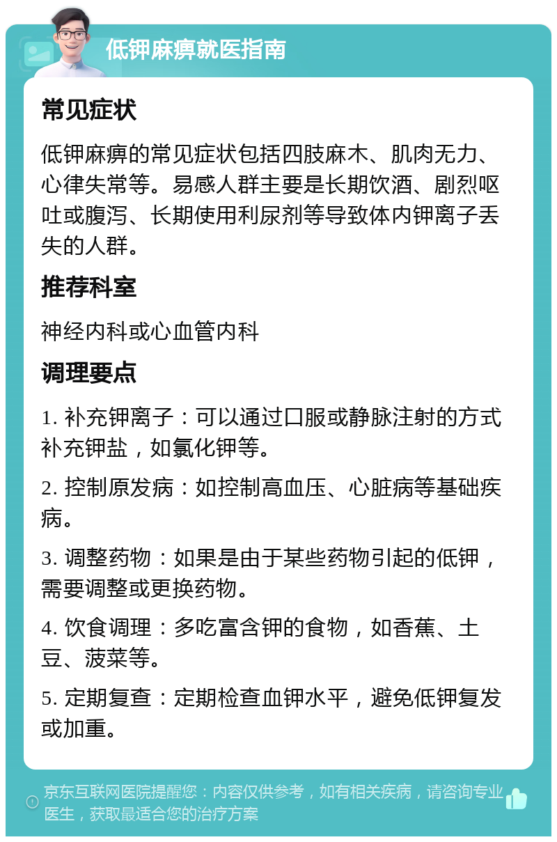 低钾麻痹就医指南 常见症状 低钾麻痹的常见症状包括四肢麻木、肌肉无力、心律失常等。易感人群主要是长期饮酒、剧烈呕吐或腹泻、长期使用利尿剂等导致体内钾离子丢失的人群。 推荐科室 神经内科或心血管内科 调理要点 1. 补充钾离子：可以通过口服或静脉注射的方式补充钾盐，如氯化钾等。 2. 控制原发病：如控制高血压、心脏病等基础疾病。 3. 调整药物：如果是由于某些药物引起的低钾，需要调整或更换药物。 4. 饮食调理：多吃富含钾的食物，如香蕉、土豆、菠菜等。 5. 定期复查：定期检查血钾水平，避免低钾复发或加重。