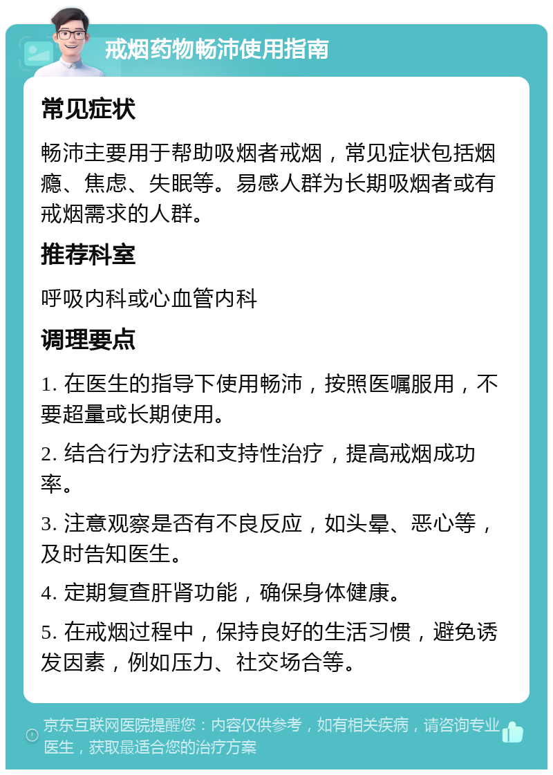 戒烟药物畅沛使用指南 常见症状 畅沛主要用于帮助吸烟者戒烟，常见症状包括烟瘾、焦虑、失眠等。易感人群为长期吸烟者或有戒烟需求的人群。 推荐科室 呼吸内科或心血管内科 调理要点 1. 在医生的指导下使用畅沛，按照医嘱服用，不要超量或长期使用。 2. 结合行为疗法和支持性治疗，提高戒烟成功率。 3. 注意观察是否有不良反应，如头晕、恶心等，及时告知医生。 4. 定期复查肝肾功能，确保身体健康。 5. 在戒烟过程中，保持良好的生活习惯，避免诱发因素，例如压力、社交场合等。