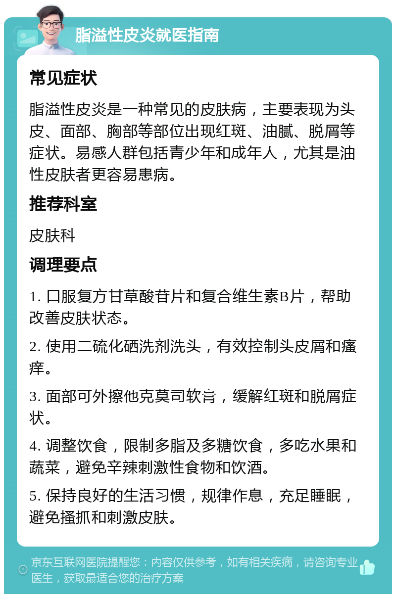 脂溢性皮炎就医指南 常见症状 脂溢性皮炎是一种常见的皮肤病，主要表现为头皮、面部、胸部等部位出现红斑、油腻、脱屑等症状。易感人群包括青少年和成年人，尤其是油性皮肤者更容易患病。 推荐科室 皮肤科 调理要点 1. 口服复方甘草酸苷片和复合维生素B片，帮助改善皮肤状态。 2. 使用二硫化硒洗剂洗头，有效控制头皮屑和瘙痒。 3. 面部可外擦他克莫司软膏，缓解红斑和脱屑症状。 4. 调整饮食，限制多脂及多糖饮食，多吃水果和蔬菜，避免辛辣刺激性食物和饮酒。 5. 保持良好的生活习惯，规律作息，充足睡眠，避免搔抓和刺激皮肤。