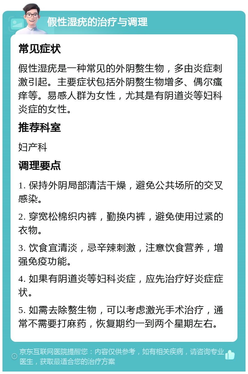 假性湿疣的治疗与调理 常见症状 假性湿疣是一种常见的外阴赘生物，多由炎症刺激引起。主要症状包括外阴赘生物增多、偶尔瘙痒等。易感人群为女性，尤其是有阴道炎等妇科炎症的女性。 推荐科室 妇产科 调理要点 1. 保持外阴局部清洁干燥，避免公共场所的交叉感染。 2. 穿宽松棉织内裤，勤换内裤，避免使用过紧的衣物。 3. 饮食宜清淡，忌辛辣刺激，注意饮食营养，增强免疫功能。 4. 如果有阴道炎等妇科炎症，应先治疗好炎症症状。 5. 如需去除赘生物，可以考虑激光手术治疗，通常不需要打麻药，恢复期约一到两个星期左右。