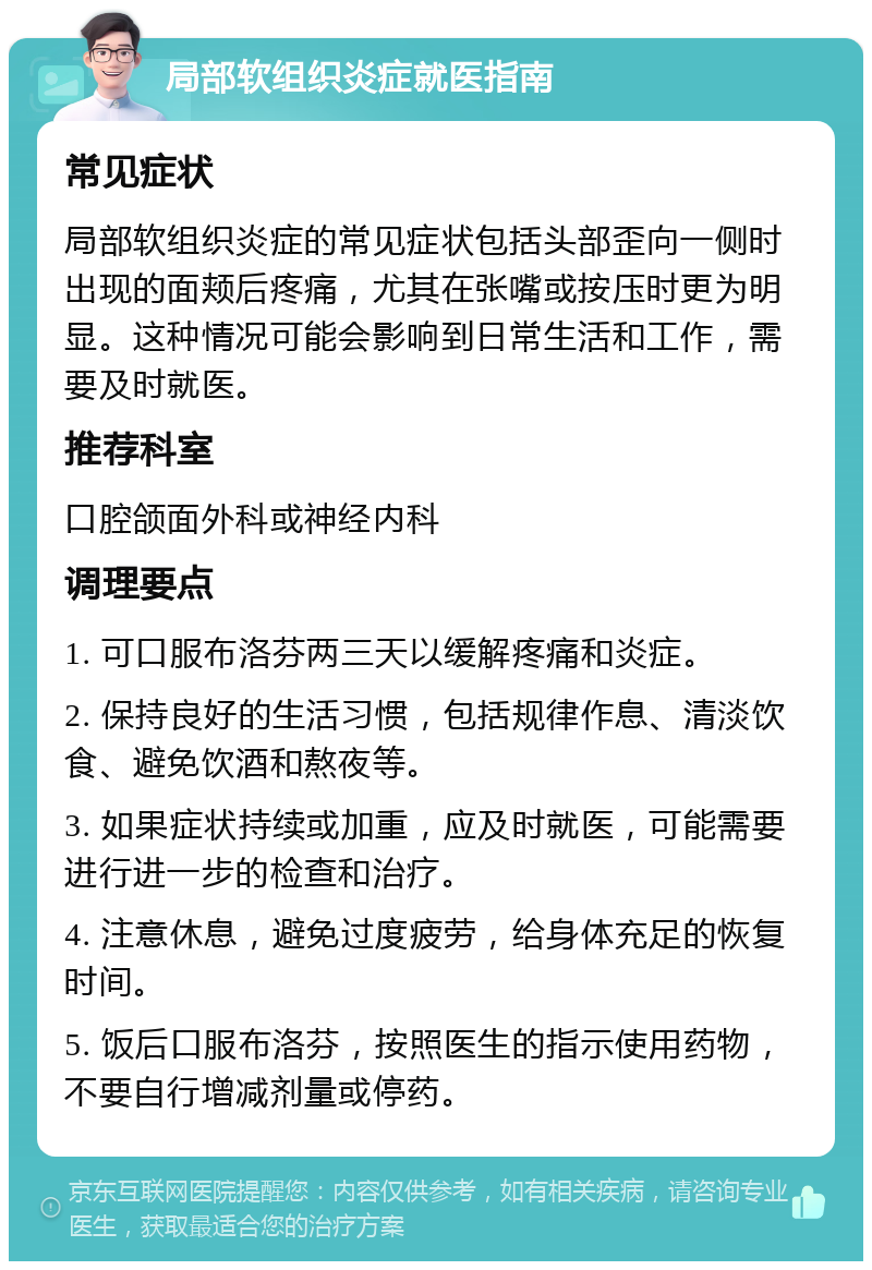 局部软组织炎症就医指南 常见症状 局部软组织炎症的常见症状包括头部歪向一侧时出现的面颊后疼痛，尤其在张嘴或按压时更为明显。这种情况可能会影响到日常生活和工作，需要及时就医。 推荐科室 口腔颌面外科或神经内科 调理要点 1. 可口服布洛芬两三天以缓解疼痛和炎症。 2. 保持良好的生活习惯，包括规律作息、清淡饮食、避免饮酒和熬夜等。 3. 如果症状持续或加重，应及时就医，可能需要进行进一步的检查和治疗。 4. 注意休息，避免过度疲劳，给身体充足的恢复时间。 5. 饭后口服布洛芬，按照医生的指示使用药物，不要自行增减剂量或停药。