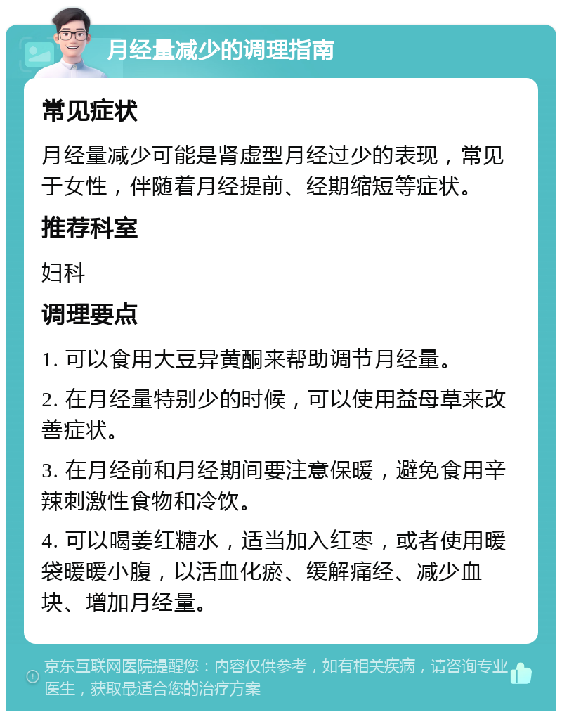 月经量减少的调理指南 常见症状 月经量减少可能是肾虚型月经过少的表现，常见于女性，伴随着月经提前、经期缩短等症状。 推荐科室 妇科 调理要点 1. 可以食用大豆异黄酮来帮助调节月经量。 2. 在月经量特别少的时候，可以使用益母草来改善症状。 3. 在月经前和月经期间要注意保暖，避免食用辛辣刺激性食物和冷饮。 4. 可以喝姜红糖水，适当加入红枣，或者使用暖袋暖暖小腹，以活血化瘀、缓解痛经、减少血块、增加月经量。