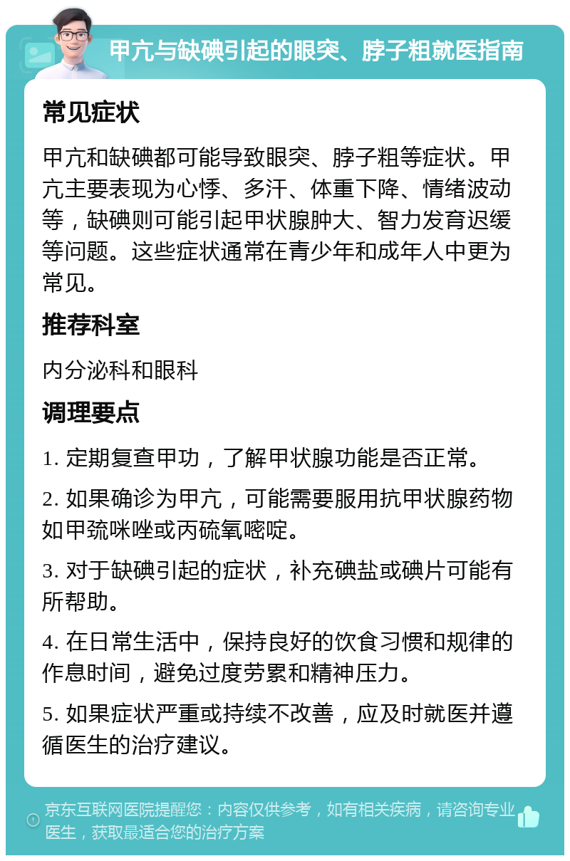 甲亢与缺碘引起的眼突、脖子粗就医指南 常见症状 甲亢和缺碘都可能导致眼突、脖子粗等症状。甲亢主要表现为心悸、多汗、体重下降、情绪波动等，缺碘则可能引起甲状腺肿大、智力发育迟缓等问题。这些症状通常在青少年和成年人中更为常见。 推荐科室 内分泌科和眼科 调理要点 1. 定期复查甲功，了解甲状腺功能是否正常。 2. 如果确诊为甲亢，可能需要服用抗甲状腺药物如甲巯咪唑或丙硫氧嘧啶。 3. 对于缺碘引起的症状，补充碘盐或碘片可能有所帮助。 4. 在日常生活中，保持良好的饮食习惯和规律的作息时间，避免过度劳累和精神压力。 5. 如果症状严重或持续不改善，应及时就医并遵循医生的治疗建议。